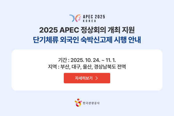 APEC 2025 KOREA 2025 APEC 정상회의 개최 지원 단기체류 외국인 숙박신고제 시행 안내 기간 : 2025. 10. 24. ~ 11. 1. 지역 : 부산, 대구, 울산, 경상남북도 전역 자세히보기 >