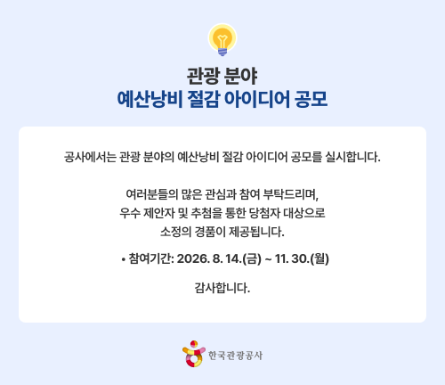 관광 분야 예산낭비 절감 아이디어 공모 공사에서는 관광 분야의 예산낭비 절감 아이디어 공모를 실시합니다. 여러분들의 많은 관심과 참여 부탁드리며, 우수 제안자 및 추첨을 통한 당첨자 대상으로 소정의 경품이 제공됩니다.  • 참여기간: 2026. 8. 14.(금) ~ 11. 30.(월) 감사합니다. 한국관광공사