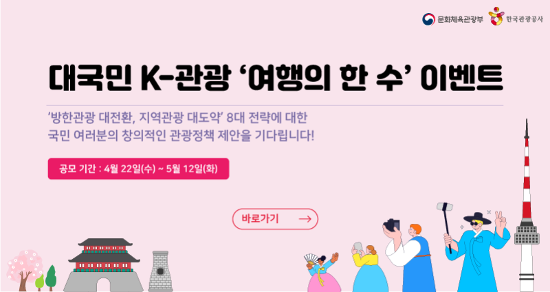 문화체육관광부/한국관광공사
대국민 K-관광 '여행의 한 수' 이벤트
'방한관광 대전환, 지역관광 대도약' 8대 전략에 대한
국민 여러분의 창의적인 관광정책 제안을 기다립니다!
공모기간 : 4월 22일(수) ~ 5월 12일(화)
바로가기>