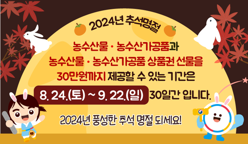 2024년 추석명절 - 
농수산물 농수산가공품 상품권 선물을 30만원까지 제공할 수 있는 기간은 8.24.(토)~9.22.(일) 30일간 입니다.
2024년 풍성한 추석 명절 되세요!