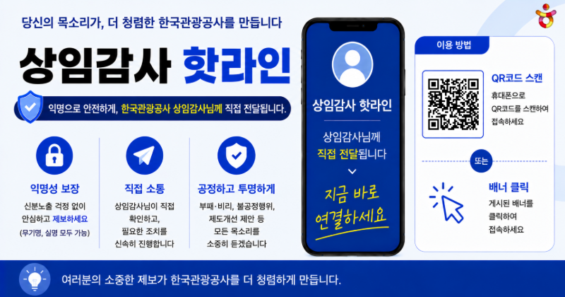 당신의 목소리가, 더 청렴한 한국관광공사를 만듭니다
상임감사 핫라인 / 익명으로 안전하게, 한국관광공사 상임감사님께 직접 전달됩니다. 지금 바로 연결하세요
- 익명성 보장: 신분노출 걱정 없이 안심하고 제보하세요 (무기명, 실명 모두 가능)
- 직접 소통: 상임감사님이 직접 확인하고 필요한 조치를 신속히 진행합니다
- 공정하고 투명하게: 부패·비리, 불공정행위, 제도개선 제안 등 모든 목소리를 소중히 듣겠습니다
이용 방법 / QR코드 스캔 / 휴대폰으로QR코드를 스캔하여 접속하세요
또는 배너 클릭 / 게시된 배너를 클릭하여 접속하세요
여러분의 소중한 제보가 한국관광공사를 더 청렴하게 만듭니다.